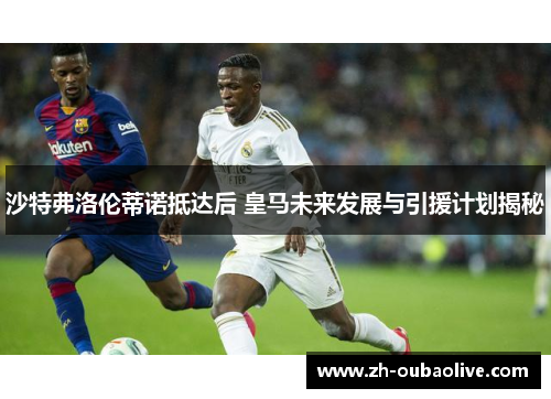 沙特弗洛伦蒂诺抵达后 皇马未来发展与引援计划揭秘