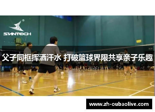 父子同框挥洒汗水 打破篮球界限共享亲子乐趣