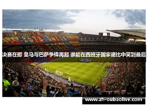 决赛在即 皇马与巴萨争锋再起 谁能在西班牙国家德比中笑到最后