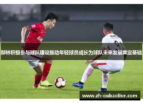 郜林积极参与球队建设推动年轻球员成长为球队未来发展奠定基础