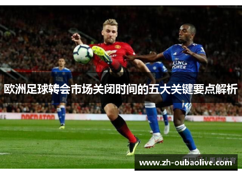 欧洲足球转会市场关闭时间的五大关键要点解析